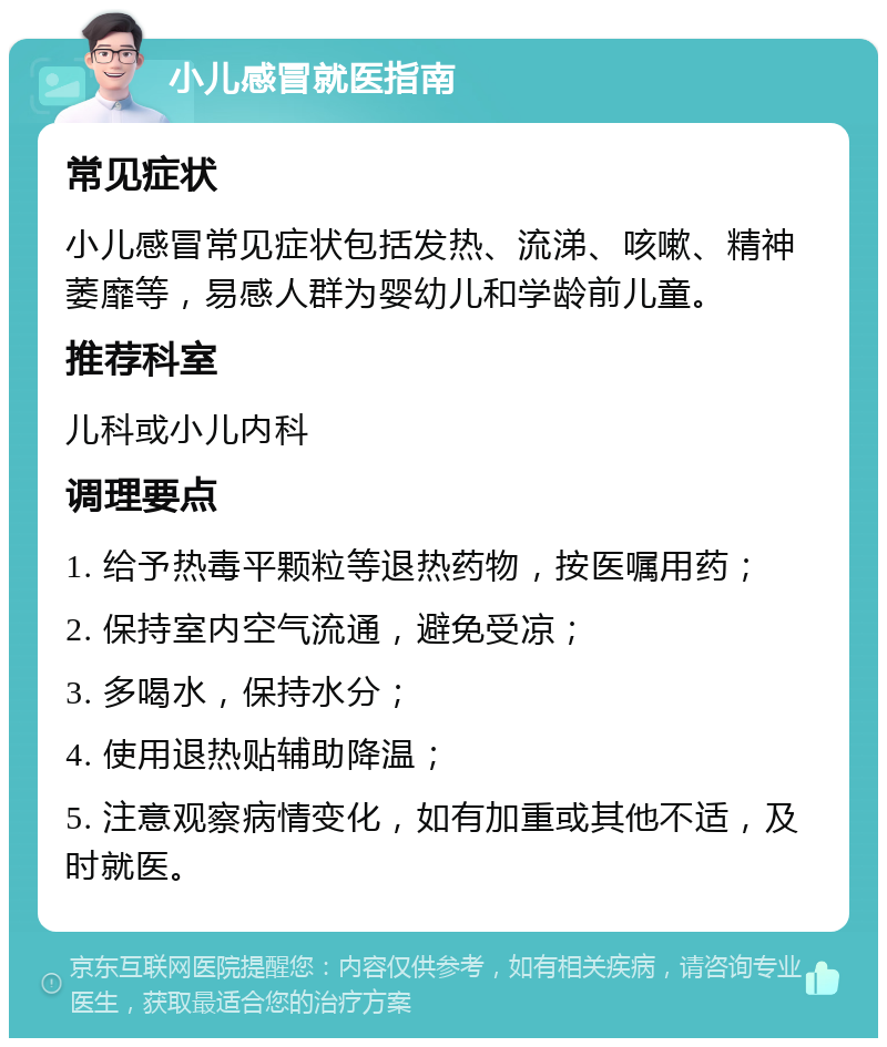 小儿感冒就医指南 常见症状 小儿感冒常见症状包括发热、流涕、咳嗽、精神萎靡等，易感人群为婴幼儿和学龄前儿童。 推荐科室 儿科或小儿内科 调理要点 1. 给予热毒平颗粒等退热药物，按医嘱用药； 2. 保持室内空气流通，避免受凉； 3. 多喝水，保持水分； 4. 使用退热贴辅助降温； 5. 注意观察病情变化，如有加重或其他不适，及时就医。