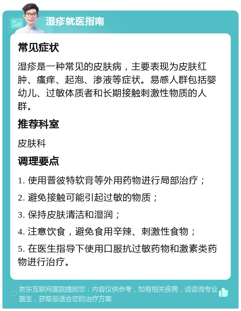 湿疹就医指南 常见症状 湿疹是一种常见的皮肤病，主要表现为皮肤红肿、瘙痒、起泡、渗液等症状。易感人群包括婴幼儿、过敏体质者和长期接触刺激性物质的人群。 推荐科室 皮肤科 调理要点 1. 使用普彼特软膏等外用药物进行局部治疗； 2. 避免接触可能引起过敏的物质； 3. 保持皮肤清洁和湿润； 4. 注意饮食，避免食用辛辣、刺激性食物； 5. 在医生指导下使用口服抗过敏药物和激素类药物进行治疗。