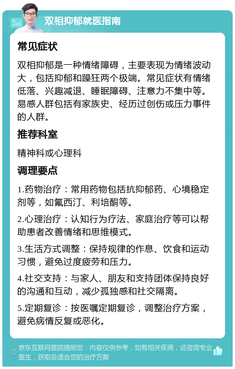 双相抑郁就医指南 常见症状 双相抑郁是一种情绪障碍，主要表现为情绪波动大，包括抑郁和躁狂两个极端。常见症状有情绪低落、兴趣减退、睡眠障碍、注意力不集中等。易感人群包括有家族史、经历过创伤或压力事件的人群。 推荐科室 精神科或心理科 调理要点 1.药物治疗：常用药物包括抗抑郁药、心境稳定剂等，如氟西汀、利培酮等。 2.心理治疗：认知行为疗法、家庭治疗等可以帮助患者改善情绪和思维模式。 3.生活方式调整：保持规律的作息、饮食和运动习惯，避免过度疲劳和压力。 4.社交支持：与家人、朋友和支持团体保持良好的沟通和互动，减少孤独感和社交隔离。 5.定期复诊：按医嘱定期复诊，调整治疗方案，避免病情反复或恶化。