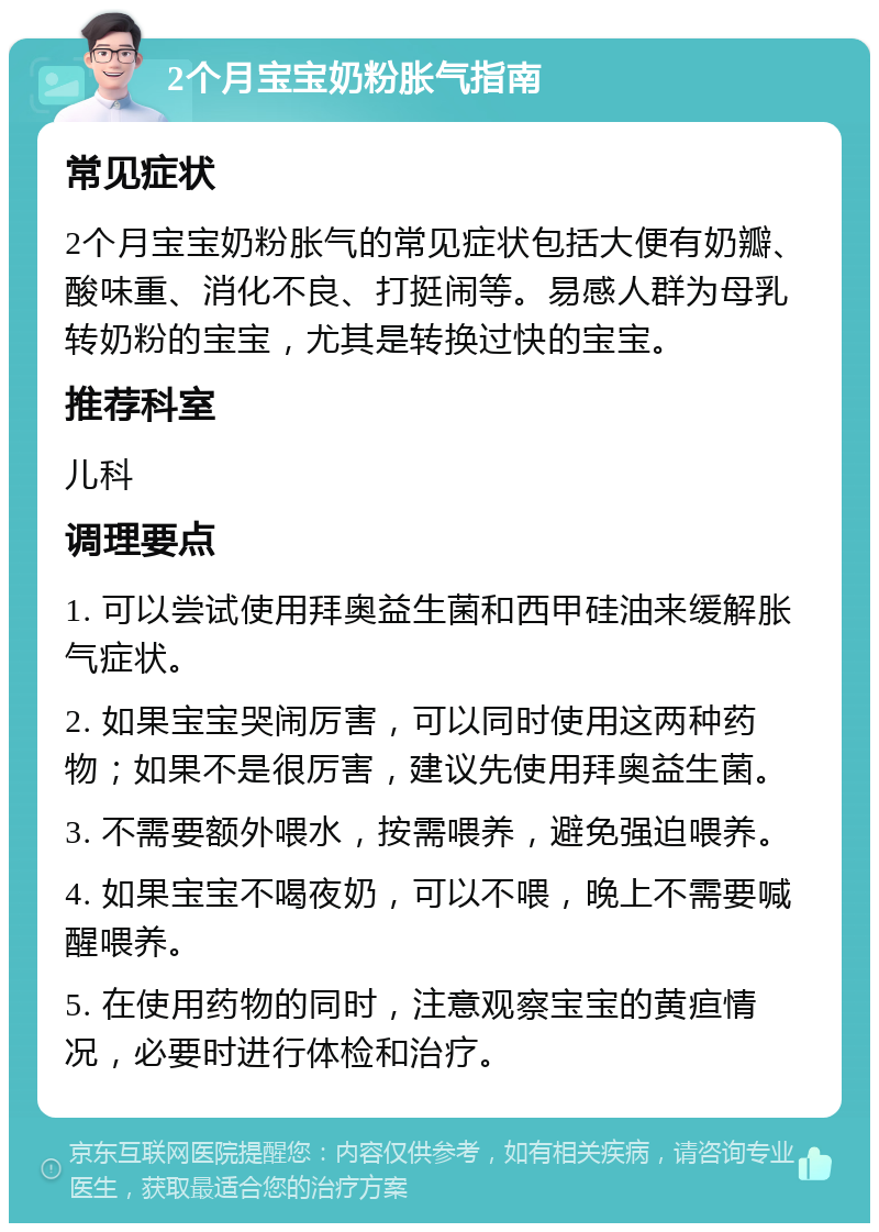 2个月宝宝奶粉胀气指南 常见症状 2个月宝宝奶粉胀气的常见症状包括大便有奶瓣、酸味重、消化不良、打挺闹等。易感人群为母乳转奶粉的宝宝，尤其是转换过快的宝宝。 推荐科室 儿科 调理要点 1. 可以尝试使用拜奥益生菌和西甲硅油来缓解胀气症状。 2. 如果宝宝哭闹厉害，可以同时使用这两种药物；如果不是很厉害，建议先使用拜奥益生菌。 3. 不需要额外喂水，按需喂养，避免强迫喂养。 4. 如果宝宝不喝夜奶，可以不喂，晚上不需要喊醒喂养。 5. 在使用药物的同时，注意观察宝宝的黄疸情况，必要时进行体检和治疗。