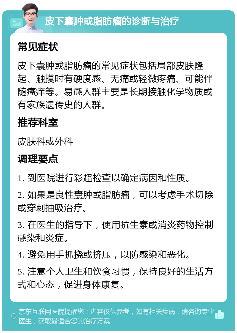 皮下囊肿或脂肪瘤的诊断与治疗 常见症状 皮下囊肿或脂肪瘤的常见症状包括局部皮肤隆起、触摸时有硬度感、无痛或轻微疼痛、可能伴随瘙痒等。易感人群主要是长期接触化学物质或有家族遗传史的人群。 推荐科室 皮肤科或外科 调理要点 1. 到医院进行彩超检查以确定病因和性质。 2. 如果是良性囊肿或脂肪瘤，可以考虑手术切除或穿刺抽吸治疗。 3. 在医生的指导下，使用抗生素或消炎药物控制感染和炎症。 4. 避免用手抓挠或挤压，以防感染和恶化。 5. 注意个人卫生和饮食习惯，保持良好的生活方式和心态，促进身体康复。