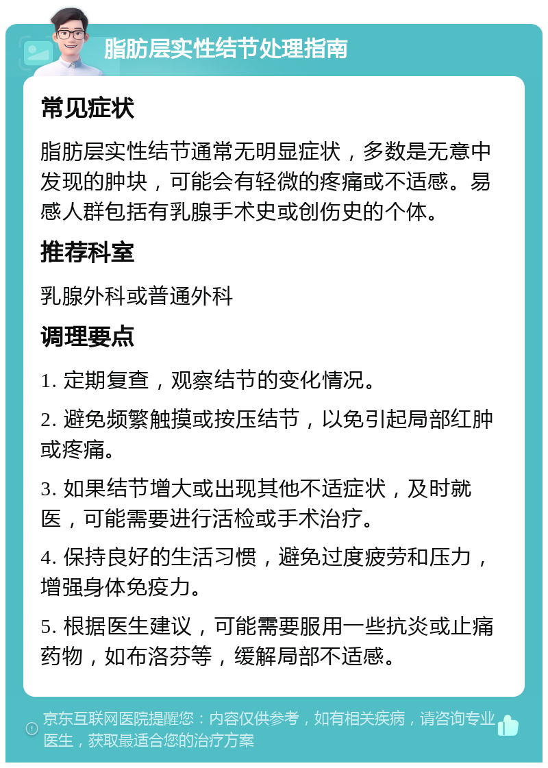 脂肪层实性结节处理指南 常见症状 脂肪层实性结节通常无明显症状，多数是无意中发现的肿块，可能会有轻微的疼痛或不适感。易感人群包括有乳腺手术史或创伤史的个体。 推荐科室 乳腺外科或普通外科 调理要点 1. 定期复查，观察结节的变化情况。 2. 避免频繁触摸或按压结节，以免引起局部红肿或疼痛。 3. 如果结节增大或出现其他不适症状，及时就医，可能需要进行活检或手术治疗。 4. 保持良好的生活习惯，避免过度疲劳和压力，增强身体免疫力。 5. 根据医生建议，可能需要服用一些抗炎或止痛药物，如布洛芬等，缓解局部不适感。