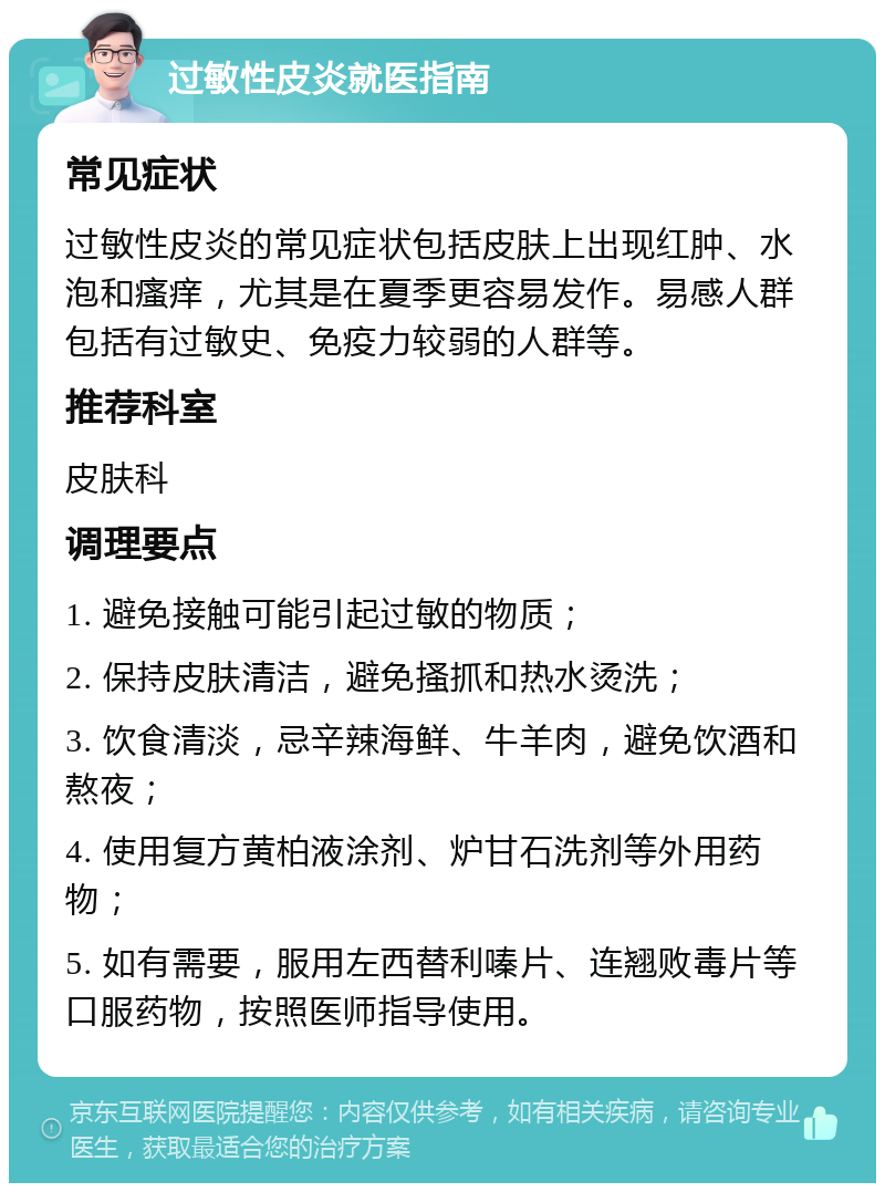 过敏性皮炎就医指南 常见症状 过敏性皮炎的常见症状包括皮肤上出现红肿、水泡和瘙痒，尤其是在夏季更容易发作。易感人群包括有过敏史、免疫力较弱的人群等。 推荐科室 皮肤科 调理要点 1. 避免接触可能引起过敏的物质； 2. 保持皮肤清洁，避免搔抓和热水烫洗； 3. 饮食清淡，忌辛辣海鲜、牛羊肉，避免饮酒和熬夜； 4. 使用复方黄柏液涂剂、炉甘石洗剂等外用药物； 5. 如有需要，服用左西替利嗪片、连翘败毒片等口服药物，按照医师指导使用。