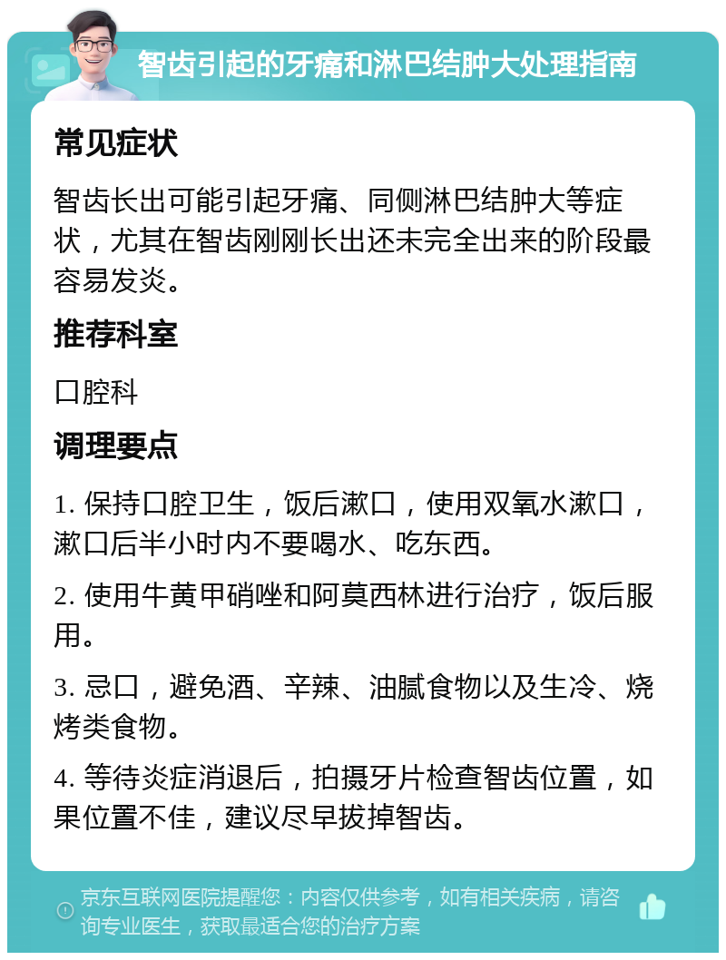 智齿引起的牙痛和淋巴结肿大处理指南 常见症状 智齿长出可能引起牙痛、同侧淋巴结肿大等症状，尤其在智齿刚刚长出还未完全出来的阶段最容易发炎。 推荐科室 口腔科 调理要点 1. 保持口腔卫生，饭后漱口，使用双氧水漱口，漱口后半小时内不要喝水、吃东西。 2. 使用牛黄甲硝唑和阿莫西林进行治疗，饭后服用。 3. 忌口，避免酒、辛辣、油腻食物以及生冷、烧烤类食物。 4. 等待炎症消退后，拍摄牙片检查智齿位置，如果位置不佳，建议尽早拔掉智齿。