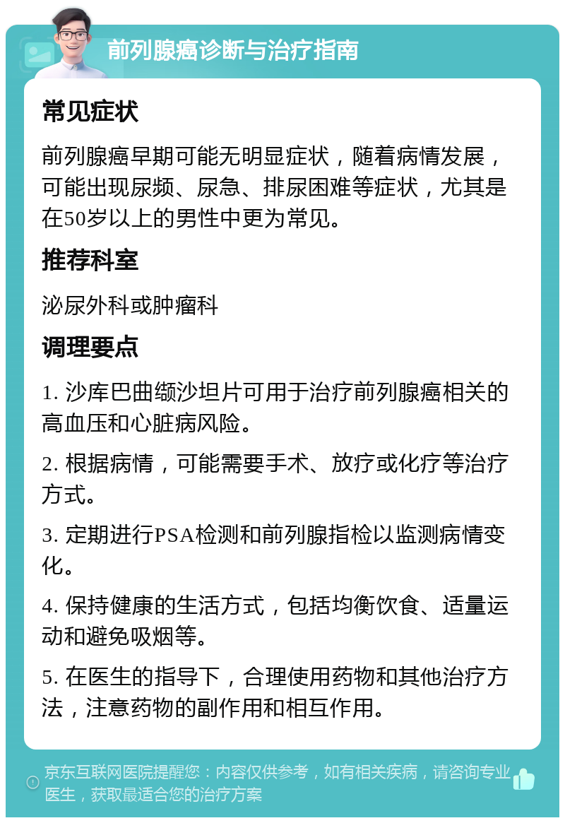 前列腺癌诊断与治疗指南 常见症状 前列腺癌早期可能无明显症状，随着病情发展，可能出现尿频、尿急、排尿困难等症状，尤其是在50岁以上的男性中更为常见。 推荐科室 泌尿外科或肿瘤科 调理要点 1. 沙库巴曲缬沙坦片可用于治疗前列腺癌相关的高血压和心脏病风险。 2. 根据病情，可能需要手术、放疗或化疗等治疗方式。 3. 定期进行PSA检测和前列腺指检以监测病情变化。 4. 保持健康的生活方式，包括均衡饮食、适量运动和避免吸烟等。 5. 在医生的指导下，合理使用药物和其他治疗方法，注意药物的副作用和相互作用。