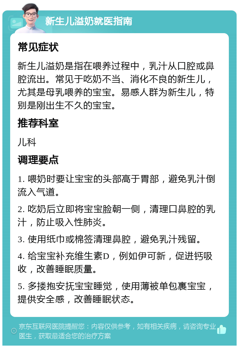 新生儿溢奶就医指南 常见症状 新生儿溢奶是指在喂养过程中，乳汁从口腔或鼻腔流出。常见于吃奶不当、消化不良的新生儿，尤其是母乳喂养的宝宝。易感人群为新生儿，特别是刚出生不久的宝宝。 推荐科室 儿科 调理要点 1. 喂奶时要让宝宝的头部高于胃部，避免乳汁倒流入气道。 2. 吃奶后立即将宝宝脸朝一侧，清理口鼻腔的乳汁，防止吸入性肺炎。 3. 使用纸巾或棉签清理鼻腔，避免乳汁残留。 4. 给宝宝补充维生素D，例如伊可新，促进钙吸收，改善睡眠质量。 5. 多搂抱安抚宝宝睡觉，使用薄被单包裹宝宝，提供安全感，改善睡眠状态。