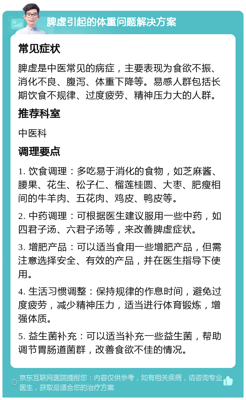 脾虚引起的体重问题解决方案 常见症状 脾虚是中医常见的病症，主要表现为食欲不振、消化不良、腹泻、体重下降等。易感人群包括长期饮食不规律、过度疲劳、精神压力大的人群。 推荐科室 中医科 调理要点 1. 饮食调理：多吃易于消化的食物，如芝麻酱、腰果、花生、松子仁、榴莲桂圆、大枣、肥瘦相间的牛羊肉、五花肉、鸡皮、鸭皮等。 2. 中药调理：可根据医生建议服用一些中药，如四君子汤、六君子汤等，来改善脾虚症状。 3. 增肥产品：可以适当食用一些增肥产品，但需注意选择安全、有效的产品，并在医生指导下使用。 4. 生活习惯调整：保持规律的作息时间，避免过度疲劳，减少精神压力，适当进行体育锻炼，增强体质。 5. 益生菌补充：可以适当补充一些益生菌，帮助调节胃肠道菌群，改善食欲不佳的情况。