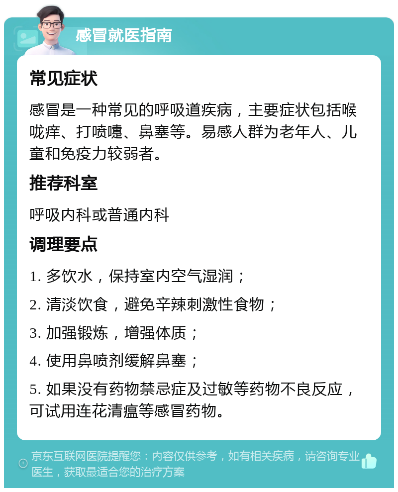 感冒就医指南 常见症状 感冒是一种常见的呼吸道疾病，主要症状包括喉咙痒、打喷嚏、鼻塞等。易感人群为老年人、儿童和免疫力较弱者。 推荐科室 呼吸内科或普通内科 调理要点 1. 多饮水，保持室内空气湿润； 2. 清淡饮食，避免辛辣刺激性食物； 3. 加强锻炼，增强体质； 4. 使用鼻喷剂缓解鼻塞； 5. 如果没有药物禁忌症及过敏等药物不良反应，可试用连花清瘟等感冒药物。