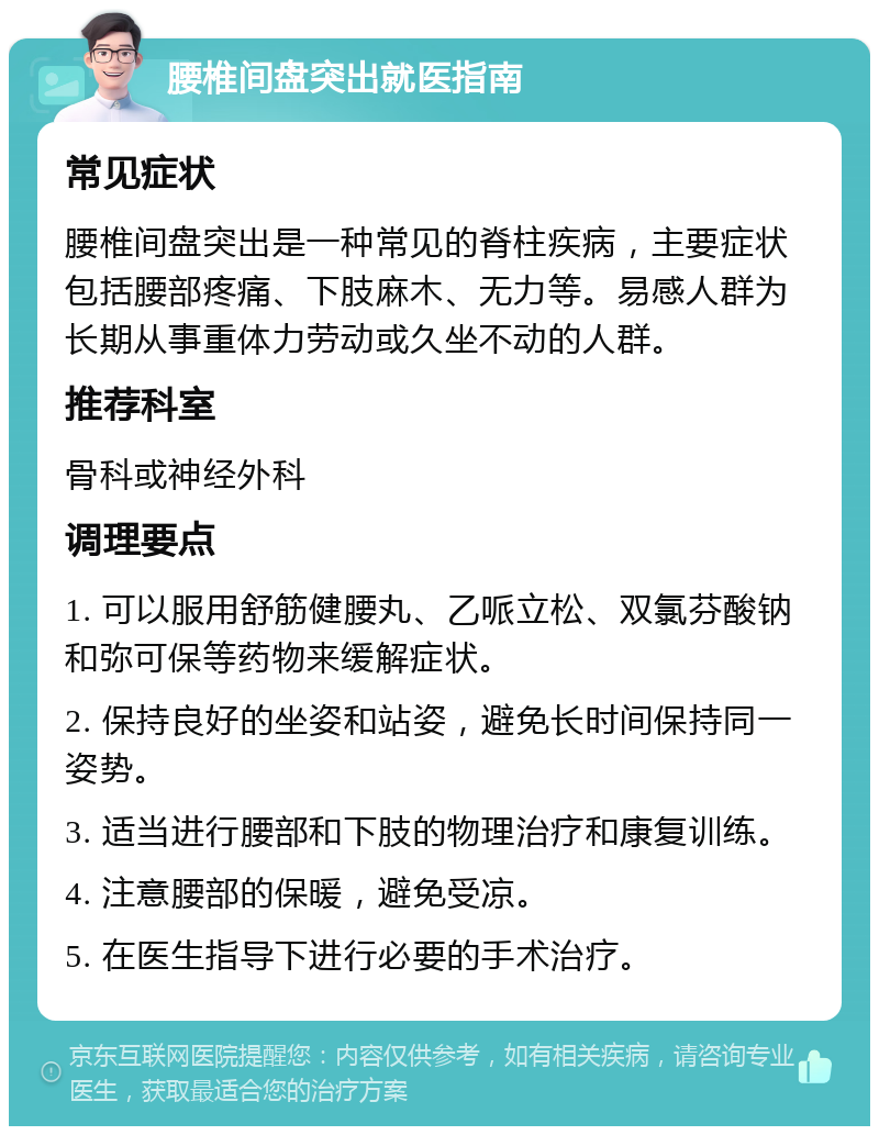 腰椎间盘突出就医指南 常见症状 腰椎间盘突出是一种常见的脊柱疾病，主要症状包括腰部疼痛、下肢麻木、无力等。易感人群为长期从事重体力劳动或久坐不动的人群。 推荐科室 骨科或神经外科 调理要点 1. 可以服用舒筋健腰丸、乙哌立松、双氯芬酸钠和弥可保等药物来缓解症状。 2. 保持良好的坐姿和站姿，避免长时间保持同一姿势。 3. 适当进行腰部和下肢的物理治疗和康复训练。 4. 注意腰部的保暖，避免受凉。 5. 在医生指导下进行必要的手术治疗。