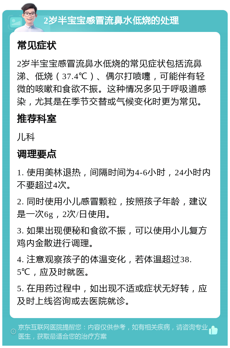 2岁半宝宝感冒流鼻水低烧的处理 常见症状 2岁半宝宝感冒流鼻水低烧的常见症状包括流鼻涕、低烧（37.4℃）、偶尔打喷嚏，可能伴有轻微的咳嗽和食欲不振。这种情况多见于呼吸道感染，尤其是在季节交替或气候变化时更为常见。 推荐科室 儿科 调理要点 1. 使用美林退热，间隔时间为4-6小时，24小时内不要超过4次。 2. 同时使用小儿感冒颗粒，按照孩子年龄，建议是一次6g，2次/日使用。 3. 如果出现便秘和食欲不振，可以使用小儿复方鸡内金散进行调理。 4. 注意观察孩子的体温变化，若体温超过38.5℃，应及时就医。 5. 在用药过程中，如出现不适或症状无好转，应及时上线咨询或去医院就诊。