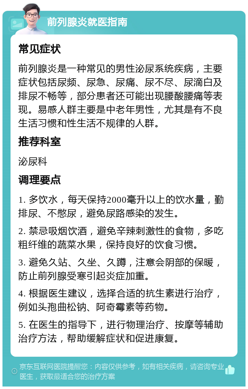 前列腺炎就医指南 常见症状 前列腺炎是一种常见的男性泌尿系统疾病，主要症状包括尿频、尿急、尿痛、尿不尽、尿滴白及排尿不畅等，部分患者还可能出现腰酸腰痛等表现。易感人群主要是中老年男性，尤其是有不良生活习惯和性生活不规律的人群。 推荐科室 泌尿科 调理要点 1. 多饮水，每天保持2000毫升以上的饮水量，勤排尿、不憋尿，避免尿路感染的发生。 2. 禁忌吸烟饮酒，避免辛辣刺激性的食物，多吃粗纤维的蔬菜水果，保持良好的饮食习惯。 3. 避免久站、久坐、久蹲，注意会阴部的保暖，防止前列腺受寒引起炎症加重。 4. 根据医生建议，选择合适的抗生素进行治疗，例如头孢曲松钠、阿奇霉素等药物。 5. 在医生的指导下，进行物理治疗、按摩等辅助治疗方法，帮助缓解症状和促进康复。