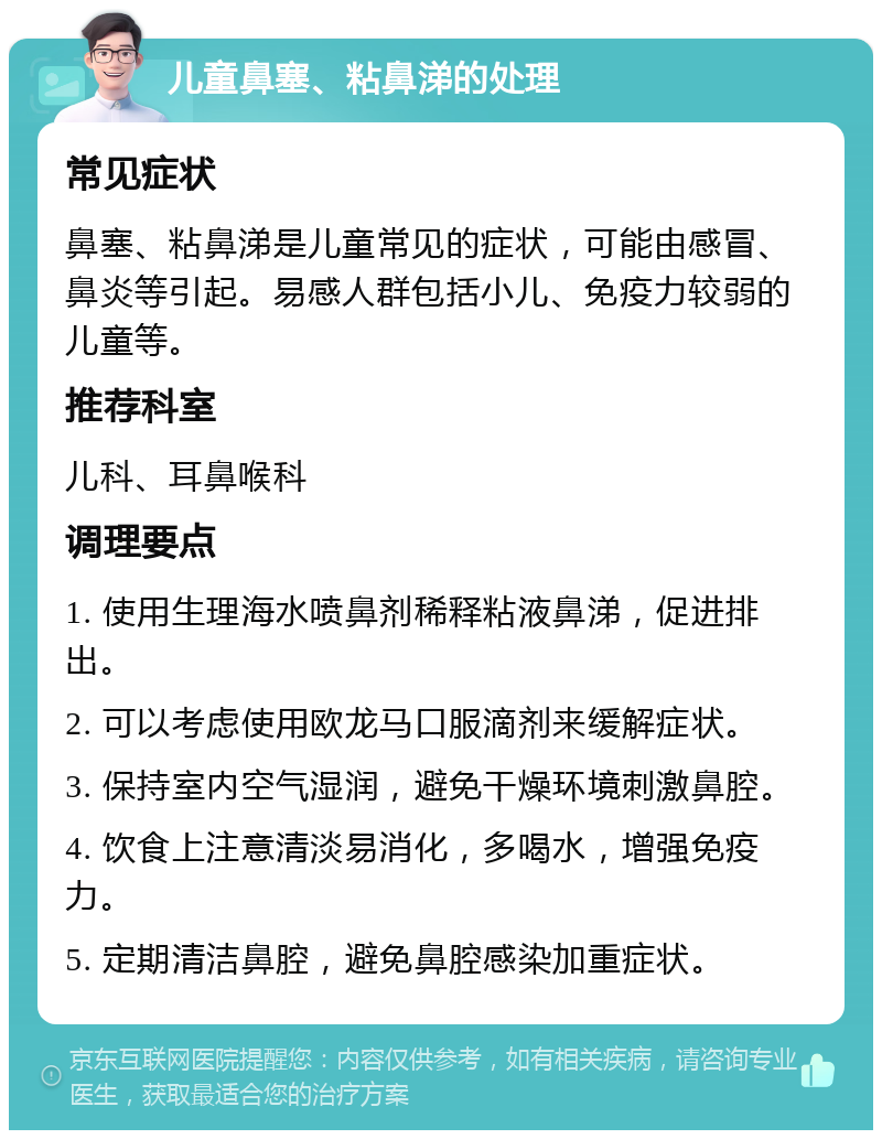 儿童鼻塞、粘鼻涕的处理 常见症状 鼻塞、粘鼻涕是儿童常见的症状，可能由感冒、鼻炎等引起。易感人群包括小儿、免疫力较弱的儿童等。 推荐科室 儿科、耳鼻喉科 调理要点 1. 使用生理海水喷鼻剂稀释粘液鼻涕，促进排出。 2. 可以考虑使用欧龙马口服滴剂来缓解症状。 3. 保持室内空气湿润，避免干燥环境刺激鼻腔。 4. 饮食上注意清淡易消化，多喝水，增强免疫力。 5. 定期清洁鼻腔，避免鼻腔感染加重症状。