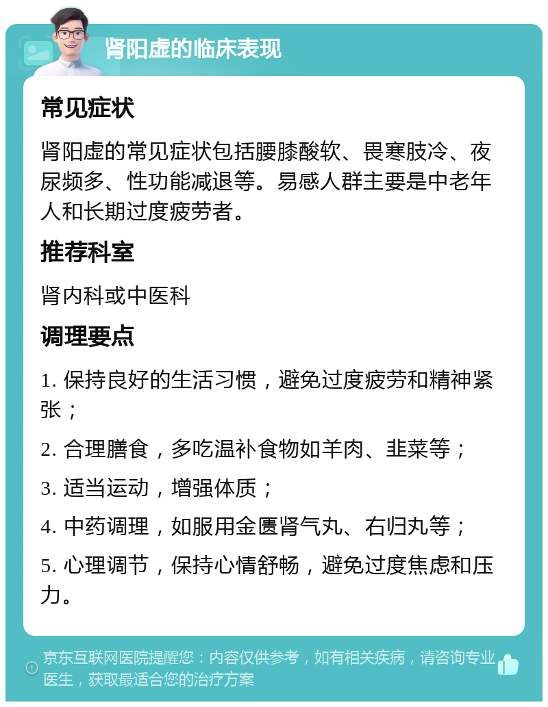 肾阳虚的临床表现 常见症状 肾阳虚的常见症状包括腰膝酸软、畏寒肢冷、夜尿频多、性功能减退等。易感人群主要是中老年人和长期过度疲劳者。 推荐科室 肾内科或中医科 调理要点 1. 保持良好的生活习惯，避免过度疲劳和精神紧张； 2. 合理膳食，多吃温补食物如羊肉、韭菜等； 3. 适当运动，增强体质； 4. 中药调理，如服用金匮肾气丸、右归丸等； 5. 心理调节，保持心情舒畅，避免过度焦虑和压力。