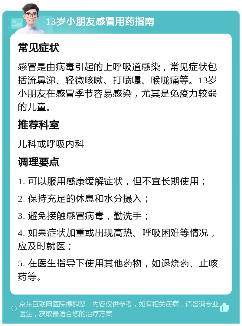 13岁小朋友感冒用药指南 常见症状 感冒是由病毒引起的上呼吸道感染，常见症状包括流鼻涕、轻微咳嗽、打喷嚏、喉咙痛等。13岁小朋友在感冒季节容易感染，尤其是免疫力较弱的儿童。 推荐科室 儿科或呼吸内科 调理要点 1. 可以服用感康缓解症状，但不宜长期使用； 2. 保持充足的休息和水分摄入； 3. 避免接触感冒病毒，勤洗手； 4. 如果症状加重或出现高热、呼吸困难等情况，应及时就医； 5. 在医生指导下使用其他药物，如退烧药、止咳药等。