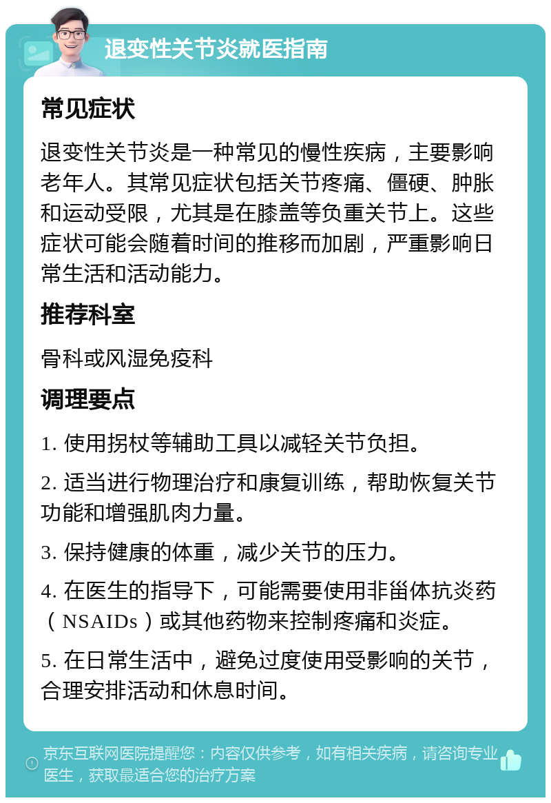 退变性关节炎就医指南 常见症状 退变性关节炎是一种常见的慢性疾病，主要影响老年人。其常见症状包括关节疼痛、僵硬、肿胀和运动受限，尤其是在膝盖等负重关节上。这些症状可能会随着时间的推移而加剧，严重影响日常生活和活动能力。 推荐科室 骨科或风湿免疫科 调理要点 1. 使用拐杖等辅助工具以减轻关节负担。 2. 适当进行物理治疗和康复训练，帮助恢复关节功能和增强肌肉力量。 3. 保持健康的体重，减少关节的压力。 4. 在医生的指导下，可能需要使用非甾体抗炎药（NSAIDs）或其他药物来控制疼痛和炎症。 5. 在日常生活中，避免过度使用受影响的关节，合理安排活动和休息时间。