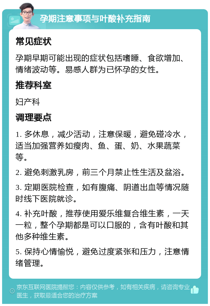 孕期注意事项与叶酸补充指南 常见症状 孕期早期可能出现的症状包括嗜睡、食欲增加、情绪波动等。易感人群为已怀孕的女性。 推荐科室 妇产科 调理要点 1. 多休息，减少活动，注意保暖，避免碰冷水，适当加强营养如瘦肉、鱼、蛋、奶、水果蔬菜等。 2. 避免刺激乳房，前三个月禁止性生活及盆浴。 3. 定期医院检查，如有腹痛、阴道出血等情况随时线下医院就诊。 4. 补充叶酸，推荐使用爱乐维复合维生素，一天一粒，整个孕期都是可以口服的，含有叶酸和其他多种维生素。 5. 保持心情愉悦，避免过度紧张和压力，注意情绪管理。