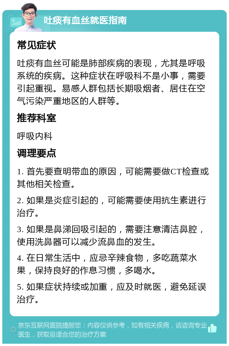 吐痰有血丝就医指南 常见症状 吐痰有血丝可能是肺部疾病的表现，尤其是呼吸系统的疾病。这种症状在呼吸科不是小事，需要引起重视。易感人群包括长期吸烟者、居住在空气污染严重地区的人群等。 推荐科室 呼吸内科 调理要点 1. 首先要查明带血的原因，可能需要做CT检查或其他相关检查。 2. 如果是炎症引起的，可能需要使用抗生素进行治疗。 3. 如果是鼻涕回吸引起的，需要注意清洁鼻腔，使用洗鼻器可以减少流鼻血的发生。 4. 在日常生活中，应忌辛辣食物，多吃蔬菜水果，保持良好的作息习惯，多喝水。 5. 如果症状持续或加重，应及时就医，避免延误治疗。