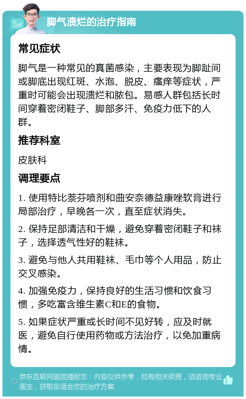 脚气溃烂的治疗指南 常见症状 脚气是一种常见的真菌感染，主要表现为脚趾间或脚底出现红斑、水泡、脱皮、瘙痒等症状，严重时可能会出现溃烂和脓包。易感人群包括长时间穿着密闭鞋子、脚部多汗、免疫力低下的人群。 推荐科室 皮肤科 调理要点 1. 使用特比萘芬喷剂和曲安奈德益康唑软膏进行局部治疗，早晚各一次，直至症状消失。 2. 保持足部清洁和干燥，避免穿着密闭鞋子和袜子，选择透气性好的鞋袜。 3. 避免与他人共用鞋袜、毛巾等个人用品，防止交叉感染。 4. 加强免疫力，保持良好的生活习惯和饮食习惯，多吃富含维生素C和E的食物。 5. 如果症状严重或长时间不见好转，应及时就医，避免自行使用药物或方法治疗，以免加重病情。