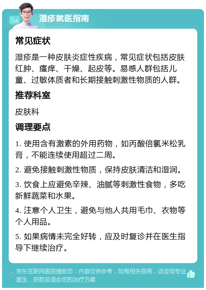 湿疹就医指南 常见症状 湿疹是一种皮肤炎症性疾病，常见症状包括皮肤红肿、瘙痒、干燥、起皮等。易感人群包括儿童、过敏体质者和长期接触刺激性物质的人群。 推荐科室 皮肤科 调理要点 1. 使用含有激素的外用药物，如丙酸倍氯米松乳膏，不能连续使用超过二周。 2. 避免接触刺激性物质，保持皮肤清洁和湿润。 3. 饮食上应避免辛辣、油腻等刺激性食物，多吃新鲜蔬菜和水果。 4. 注意个人卫生，避免与他人共用毛巾、衣物等个人用品。 5. 如果病情未完全好转，应及时复诊并在医生指导下继续治疗。