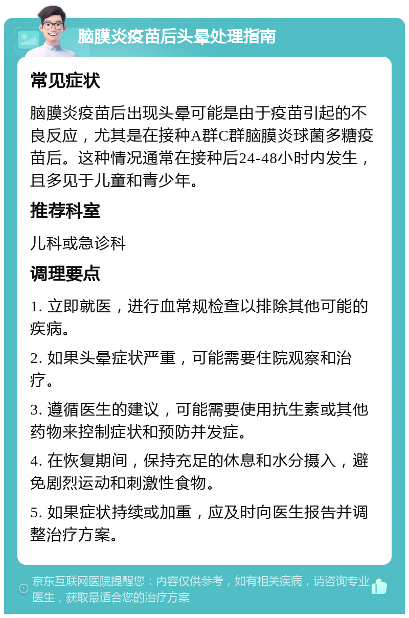 脑膜炎疫苗后头晕处理指南 常见症状 脑膜炎疫苗后出现头晕可能是由于疫苗引起的不良反应，尤其是在接种A群C群脑膜炎球菌多糖疫苗后。这种情况通常在接种后24-48小时内发生，且多见于儿童和青少年。 推荐科室 儿科或急诊科 调理要点 1. 立即就医，进行血常规检查以排除其他可能的疾病。 2. 如果头晕症状严重，可能需要住院观察和治疗。 3. 遵循医生的建议，可能需要使用抗生素或其他药物来控制症状和预防并发症。 4. 在恢复期间，保持充足的休息和水分摄入，避免剧烈运动和刺激性食物。 5. 如果症状持续或加重，应及时向医生报告并调整治疗方案。