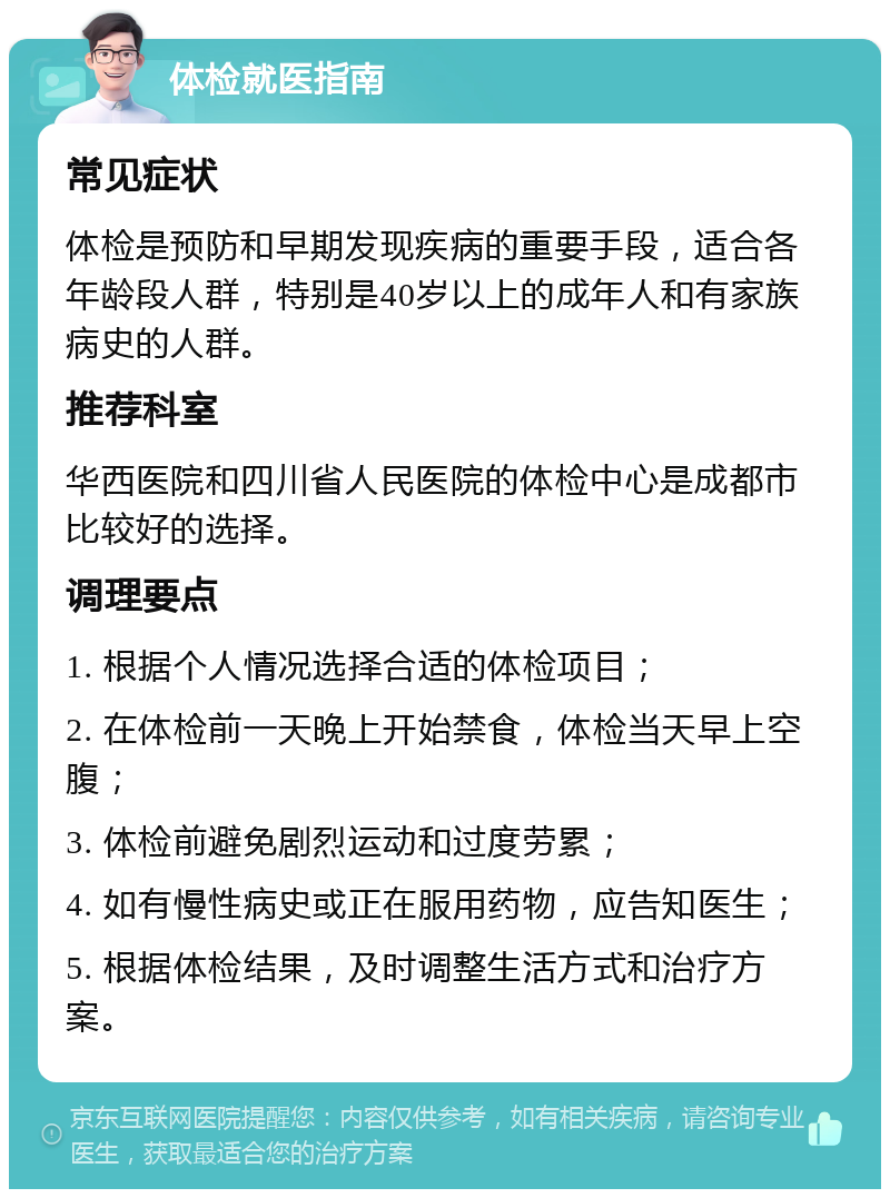 体检就医指南 常见症状 体检是预防和早期发现疾病的重要手段，适合各年龄段人群，特别是40岁以上的成年人和有家族病史的人群。 推荐科室 华西医院和四川省人民医院的体检中心是成都市比较好的选择。 调理要点 1. 根据个人情况选择合适的体检项目； 2. 在体检前一天晚上开始禁食，体检当天早上空腹； 3. 体检前避免剧烈运动和过度劳累； 4. 如有慢性病史或正在服用药物，应告知医生； 5. 根据体检结果，及时调整生活方式和治疗方案。