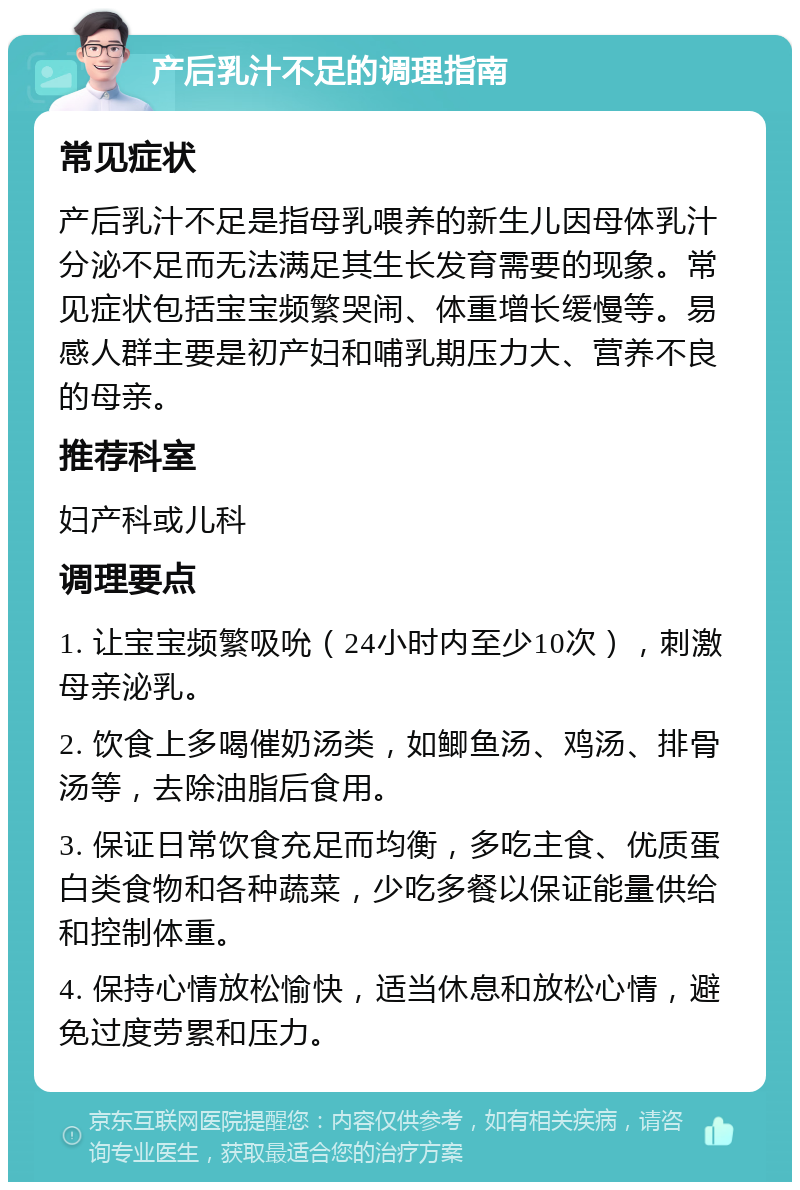 产后乳汁不足的调理指南 常见症状 产后乳汁不足是指母乳喂养的新生儿因母体乳汁分泌不足而无法满足其生长发育需要的现象。常见症状包括宝宝频繁哭闹、体重增长缓慢等。易感人群主要是初产妇和哺乳期压力大、营养不良的母亲。 推荐科室 妇产科或儿科 调理要点 1. 让宝宝频繁吸吮（24小时内至少10次），刺激母亲泌乳。 2. 饮食上多喝催奶汤类，如鲫鱼汤、鸡汤、排骨汤等，去除油脂后食用。 3. 保证日常饮食充足而均衡，多吃主食、优质蛋白类食物和各种蔬菜，少吃多餐以保证能量供给和控制体重。 4. 保持心情放松愉快，适当休息和放松心情，避免过度劳累和压力。