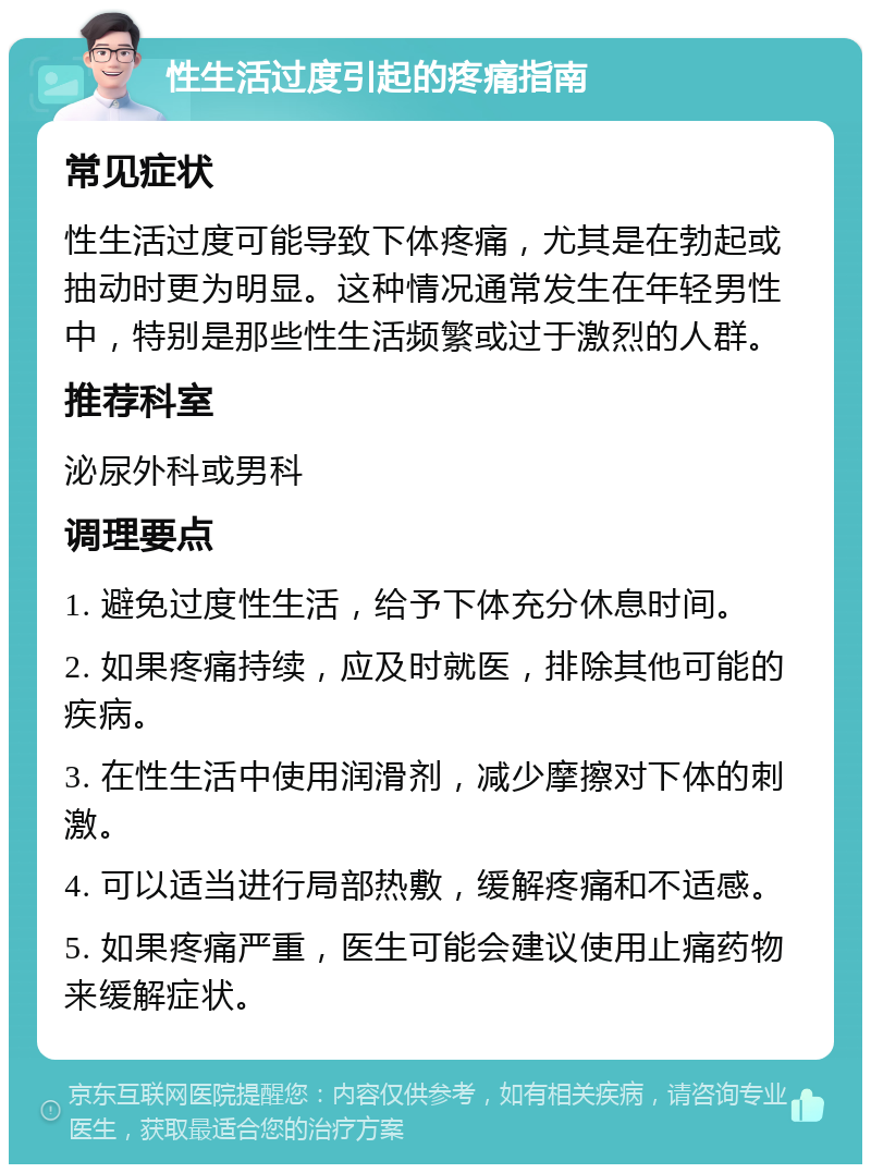 性生活过度引起的疼痛指南 常见症状 性生活过度可能导致下体疼痛，尤其是在勃起或抽动时更为明显。这种情况通常发生在年轻男性中，特别是那些性生活频繁或过于激烈的人群。 推荐科室 泌尿外科或男科 调理要点 1. 避免过度性生活，给予下体充分休息时间。 2. 如果疼痛持续，应及时就医，排除其他可能的疾病。 3. 在性生活中使用润滑剂，减少摩擦对下体的刺激。 4. 可以适当进行局部热敷，缓解疼痛和不适感。 5. 如果疼痛严重，医生可能会建议使用止痛药物来缓解症状。