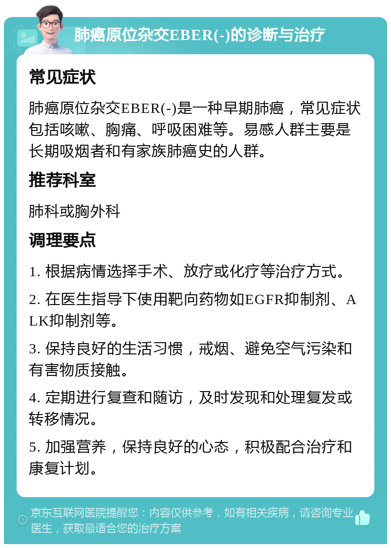 肺癌原位杂交EBER(-)的诊断与治疗 常见症状 肺癌原位杂交EBER(-)是一种早期肺癌，常见症状包括咳嗽、胸痛、呼吸困难等。易感人群主要是长期吸烟者和有家族肺癌史的人群。 推荐科室 肺科或胸外科 调理要点 1. 根据病情选择手术、放疗或化疗等治疗方式。 2. 在医生指导下使用靶向药物如EGFR抑制剂、ALK抑制剂等。 3. 保持良好的生活习惯，戒烟、避免空气污染和有害物质接触。 4. 定期进行复查和随访，及时发现和处理复发或转移情况。 5. 加强营养，保持良好的心态，积极配合治疗和康复计划。