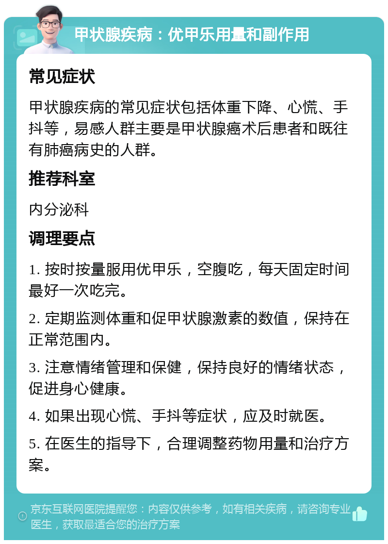 甲状腺疾病：优甲乐用量和副作用 常见症状 甲状腺疾病的常见症状包括体重下降、心慌、手抖等，易感人群主要是甲状腺癌术后患者和既往有肺癌病史的人群。 推荐科室 内分泌科 调理要点 1. 按时按量服用优甲乐，空腹吃，每天固定时间最好一次吃完。 2. 定期监测体重和促甲状腺激素的数值，保持在正常范围内。 3. 注意情绪管理和保健，保持良好的情绪状态，促进身心健康。 4. 如果出现心慌、手抖等症状，应及时就医。 5. 在医生的指导下，合理调整药物用量和治疗方案。