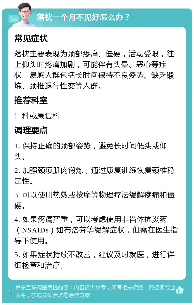 落枕一个月不见好怎么办？ 常见症状 落枕主要表现为颈部疼痛、僵硬，活动受限，往上仰头时疼痛加剧，可能伴有头晕、恶心等症状。易感人群包括长时间保持不良姿势、缺乏锻炼、颈椎退行性变等人群。 推荐科室 骨科或康复科 调理要点 1. 保持正确的颈部姿势，避免长时间低头或仰头。 2. 加强颈项肌肉锻炼，通过康复训练恢复颈椎稳定性。 3. 可以使用热敷或按摩等物理疗法缓解疼痛和僵硬。 4. 如果疼痛严重，可以考虑使用非甾体抗炎药（NSAIDs）如布洛芬等缓解症状，但需在医生指导下使用。 5. 如果症状持续不改善，建议及时就医，进行详细检查和治疗。