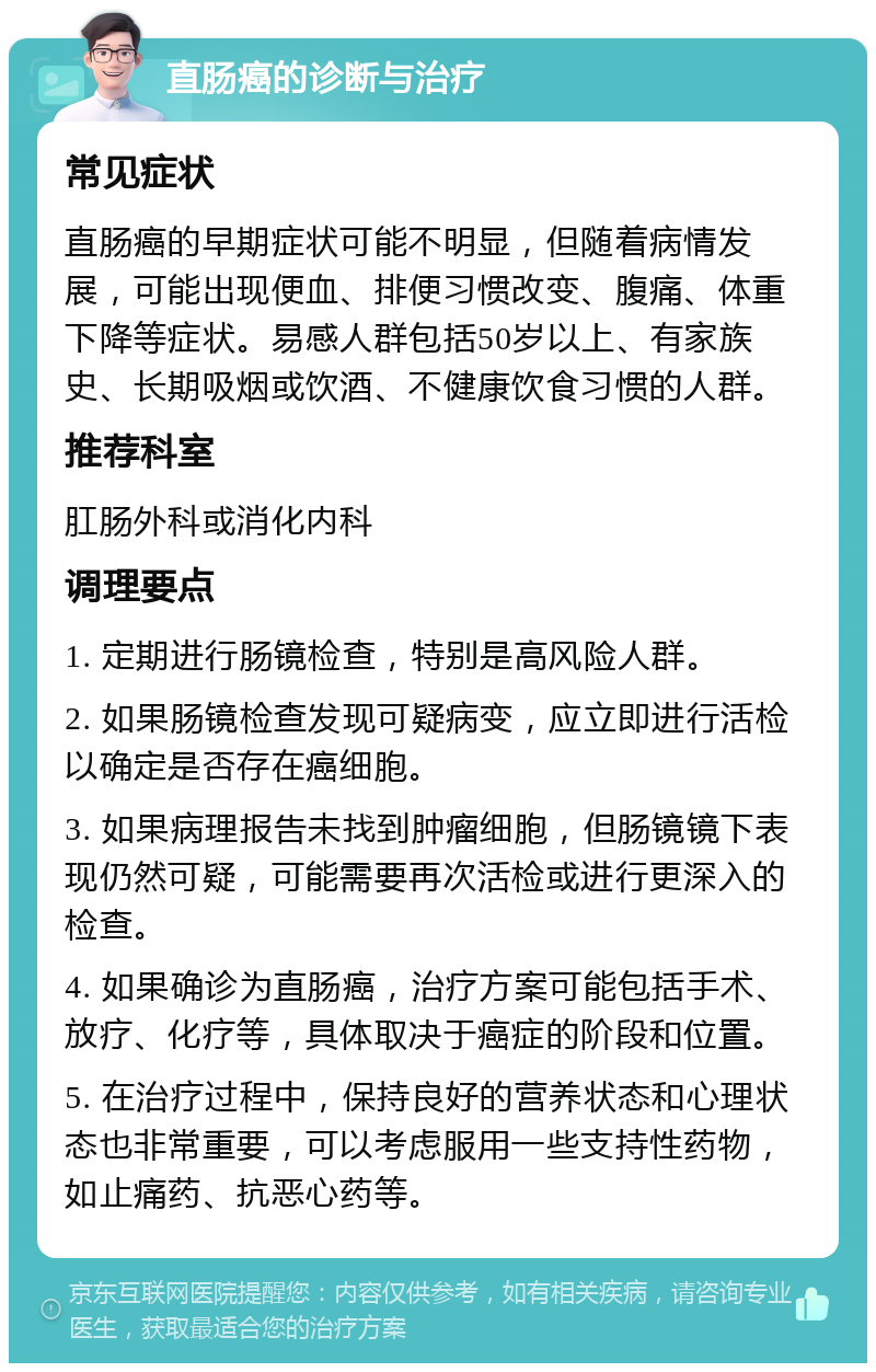 直肠癌的诊断与治疗 常见症状 直肠癌的早期症状可能不明显，但随着病情发展，可能出现便血、排便习惯改变、腹痛、体重下降等症状。易感人群包括50岁以上、有家族史、长期吸烟或饮酒、不健康饮食习惯的人群。 推荐科室 肛肠外科或消化内科 调理要点 1. 定期进行肠镜检查，特别是高风险人群。 2. 如果肠镜检查发现可疑病变，应立即进行活检以确定是否存在癌细胞。 3. 如果病理报告未找到肿瘤细胞，但肠镜镜下表现仍然可疑，可能需要再次活检或进行更深入的检查。 4. 如果确诊为直肠癌，治疗方案可能包括手术、放疗、化疗等，具体取决于癌症的阶段和位置。 5. 在治疗过程中，保持良好的营养状态和心理状态也非常重要，可以考虑服用一些支持性药物，如止痛药、抗恶心药等。