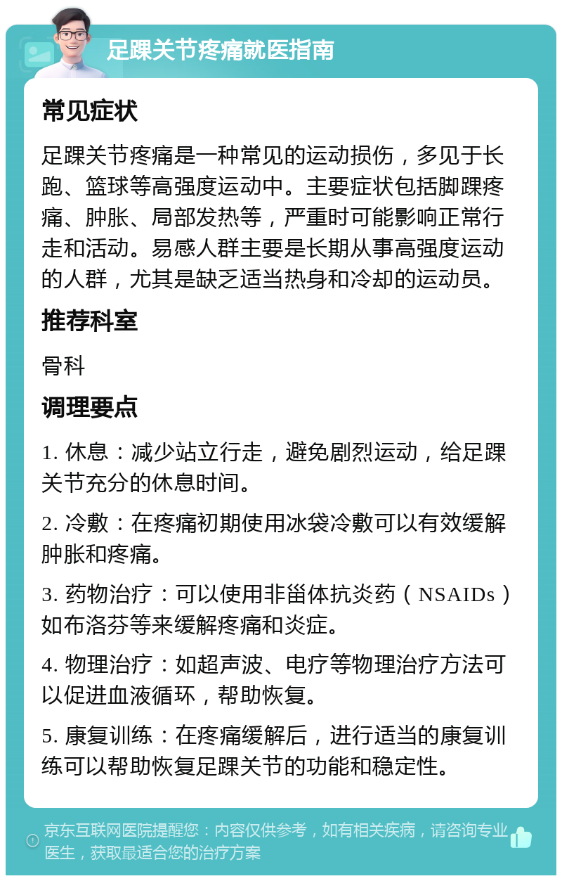 足踝关节疼痛就医指南 常见症状 足踝关节疼痛是一种常见的运动损伤，多见于长跑、篮球等高强度运动中。主要症状包括脚踝疼痛、肿胀、局部发热等，严重时可能影响正常行走和活动。易感人群主要是长期从事高强度运动的人群，尤其是缺乏适当热身和冷却的运动员。 推荐科室 骨科 调理要点 1. 休息：减少站立行走，避免剧烈运动，给足踝关节充分的休息时间。 2. 冷敷：在疼痛初期使用冰袋冷敷可以有效缓解肿胀和疼痛。 3. 药物治疗：可以使用非甾体抗炎药（NSAIDs）如布洛芬等来缓解疼痛和炎症。 4. 物理治疗：如超声波、电疗等物理治疗方法可以促进血液循环，帮助恢复。 5. 康复训练：在疼痛缓解后，进行适当的康复训练可以帮助恢复足踝关节的功能和稳定性。