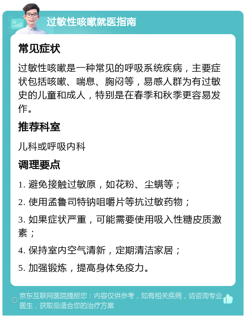 过敏性咳嗽就医指南 常见症状 过敏性咳嗽是一种常见的呼吸系统疾病，主要症状包括咳嗽、喘息、胸闷等，易感人群为有过敏史的儿童和成人，特别是在春季和秋季更容易发作。 推荐科室 儿科或呼吸内科 调理要点 1. 避免接触过敏原，如花粉、尘螨等； 2. 使用孟鲁司特钠咀嚼片等抗过敏药物； 3. 如果症状严重，可能需要使用吸入性糖皮质激素； 4. 保持室内空气清新，定期清洁家居； 5. 加强锻炼，提高身体免疫力。