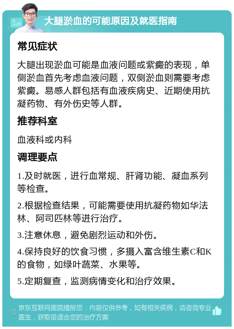 大腿淤血的可能原因及就医指南 常见症状 大腿出现淤血可能是血液问题或紫癜的表现，单侧淤血首先考虑血液问题，双侧淤血则需要考虑紫癜。易感人群包括有血液疾病史、近期使用抗凝药物、有外伤史等人群。 推荐科室 血液科或内科 调理要点 1.及时就医，进行血常规、肝肾功能、凝血系列等检查。 2.根据检查结果，可能需要使用抗凝药物如华法林、阿司匹林等进行治疗。 3.注意休息，避免剧烈运动和外伤。 4.保持良好的饮食习惯，多摄入富含维生素C和K的食物，如绿叶蔬菜、水果等。 5.定期复查，监测病情变化和治疗效果。