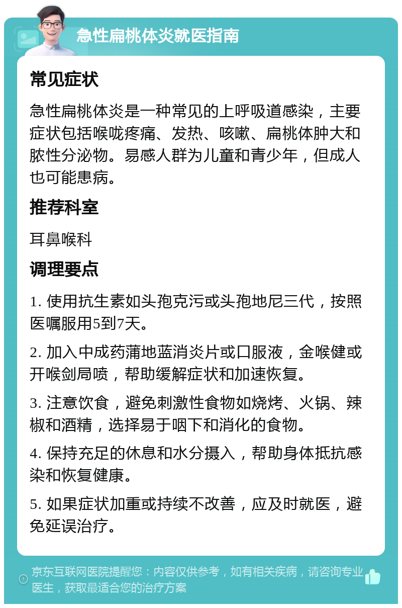 急性扁桃体炎就医指南 常见症状 急性扁桃体炎是一种常见的上呼吸道感染，主要症状包括喉咙疼痛、发热、咳嗽、扁桃体肿大和脓性分泌物。易感人群为儿童和青少年，但成人也可能患病。 推荐科室 耳鼻喉科 调理要点 1. 使用抗生素如头孢克污或头孢地尼三代，按照医嘱服用5到7天。 2. 加入中成药蒲地蓝消炎片或口服液，金喉健或开喉剑局喷，帮助缓解症状和加速恢复。 3. 注意饮食，避免刺激性食物如烧烤、火锅、辣椒和酒精，选择易于咽下和消化的食物。 4. 保持充足的休息和水分摄入，帮助身体抵抗感染和恢复健康。 5. 如果症状加重或持续不改善，应及时就医，避免延误治疗。