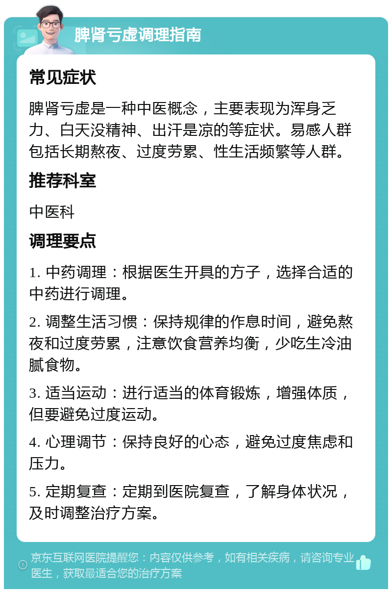 脾肾亏虚调理指南 常见症状 脾肾亏虚是一种中医概念，主要表现为浑身乏力、白天没精神、出汗是凉的等症状。易感人群包括长期熬夜、过度劳累、性生活频繁等人群。 推荐科室 中医科 调理要点 1. 中药调理：根据医生开具的方子，选择合适的中药进行调理。 2. 调整生活习惯：保持规律的作息时间，避免熬夜和过度劳累，注意饮食营养均衡，少吃生冷油腻食物。 3. 适当运动：进行适当的体育锻炼，增强体质，但要避免过度运动。 4. 心理调节：保持良好的心态，避免过度焦虑和压力。 5. 定期复查：定期到医院复查，了解身体状况，及时调整治疗方案。