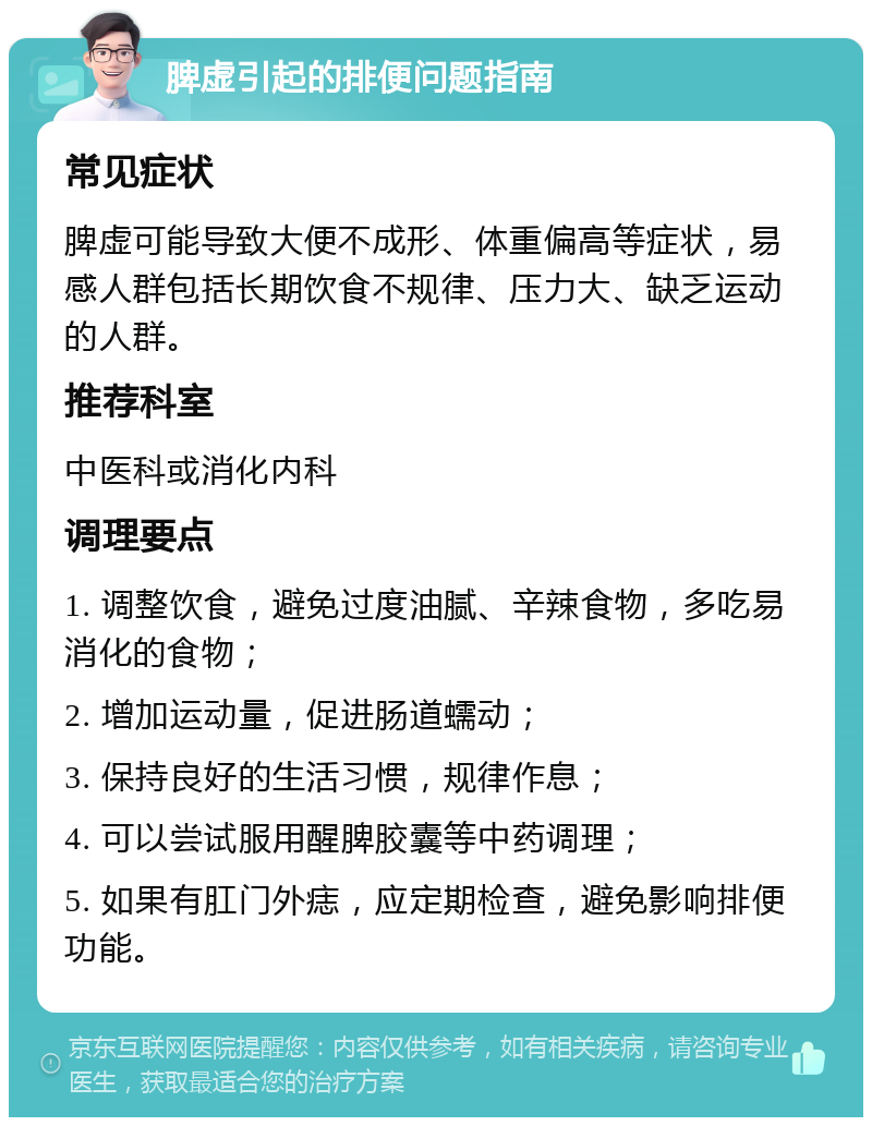 脾虚引起的排便问题指南 常见症状 脾虚可能导致大便不成形、体重偏高等症状，易感人群包括长期饮食不规律、压力大、缺乏运动的人群。 推荐科室 中医科或消化内科 调理要点 1. 调整饮食，避免过度油腻、辛辣食物，多吃易消化的食物； 2. 增加运动量，促进肠道蠕动； 3. 保持良好的生活习惯，规律作息； 4. 可以尝试服用醒脾胶囊等中药调理； 5. 如果有肛门外痣，应定期检查，避免影响排便功能。