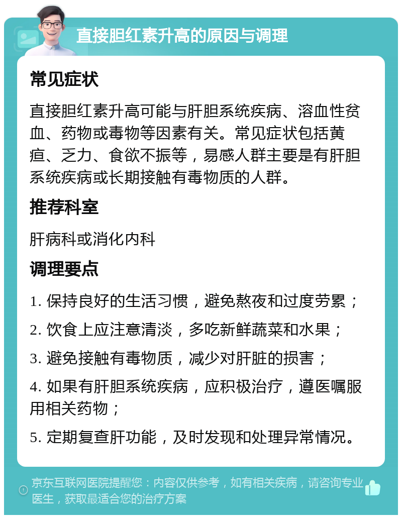 直接胆红素升高的原因与调理 常见症状 直接胆红素升高可能与肝胆系统疾病、溶血性贫血、药物或毒物等因素有关。常见症状包括黄疸、乏力、食欲不振等，易感人群主要是有肝胆系统疾病或长期接触有毒物质的人群。 推荐科室 肝病科或消化内科 调理要点 1. 保持良好的生活习惯，避免熬夜和过度劳累； 2. 饮食上应注意清淡，多吃新鲜蔬菜和水果； 3. 避免接触有毒物质，减少对肝脏的损害； 4. 如果有肝胆系统疾病，应积极治疗，遵医嘱服用相关药物； 5. 定期复查肝功能，及时发现和处理异常情况。