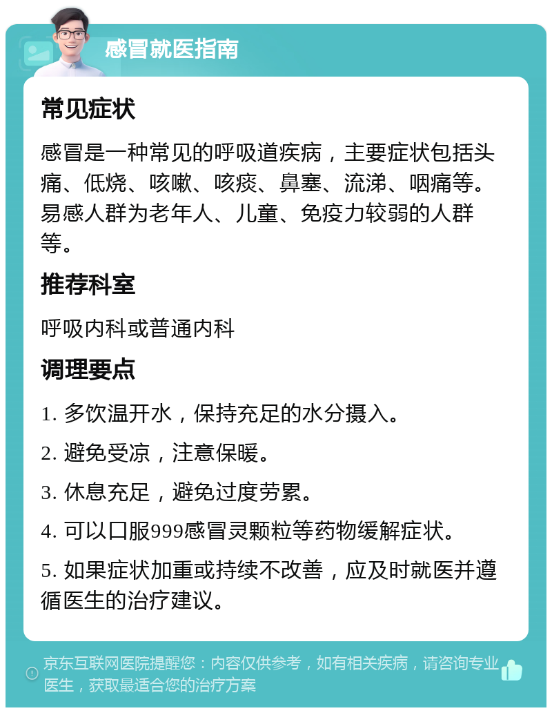 感冒就医指南 常见症状 感冒是一种常见的呼吸道疾病，主要症状包括头痛、低烧、咳嗽、咳痰、鼻塞、流涕、咽痛等。易感人群为老年人、儿童、免疫力较弱的人群等。 推荐科室 呼吸内科或普通内科 调理要点 1. 多饮温开水，保持充足的水分摄入。 2. 避免受凉，注意保暖。 3. 休息充足，避免过度劳累。 4. 可以口服999感冒灵颗粒等药物缓解症状。 5. 如果症状加重或持续不改善，应及时就医并遵循医生的治疗建议。