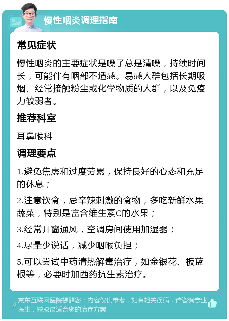 慢性咽炎调理指南 常见症状 慢性咽炎的主要症状是嗓子总是清嗓，持续时间长，可能伴有咽部不适感。易感人群包括长期吸烟、经常接触粉尘或化学物质的人群，以及免疫力较弱者。 推荐科室 耳鼻喉科 调理要点 1.避免焦虑和过度劳累，保持良好的心态和充足的休息； 2.注意饮食，忌辛辣刺激的食物，多吃新鲜水果蔬菜，特别是富含维生素C的水果； 3.经常开窗通风，空调房间使用加湿器； 4.尽量少说话，减少咽喉负担； 5.可以尝试中药清热解毒治疗，如金银花、板蓝根等，必要时加西药抗生素治疗。