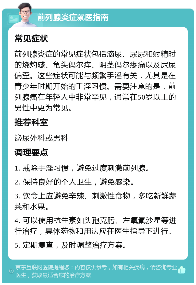 前列腺炎症就医指南 常见症状 前列腺炎症的常见症状包括滴尿、尿尿和射精时的烧灼感、龟头偶尔痒、阴茎偶尔疼痛以及尿尿偏歪。这些症状可能与频繁手淫有关，尤其是在青少年时期开始的手淫习惯。需要注意的是，前列腺癌在年轻人中非常罕见，通常在50岁以上的男性中更为常见。 推荐科室 泌尿外科或男科 调理要点 1. 戒除手淫习惯，避免过度刺激前列腺。 2. 保持良好的个人卫生，避免感染。 3. 饮食上应避免辛辣、刺激性食物，多吃新鲜蔬菜和水果。 4. 可以使用抗生素如头孢克肟、左氧氟沙星等进行治疗，具体药物和用法应在医生指导下进行。 5. 定期复查，及时调整治疗方案。