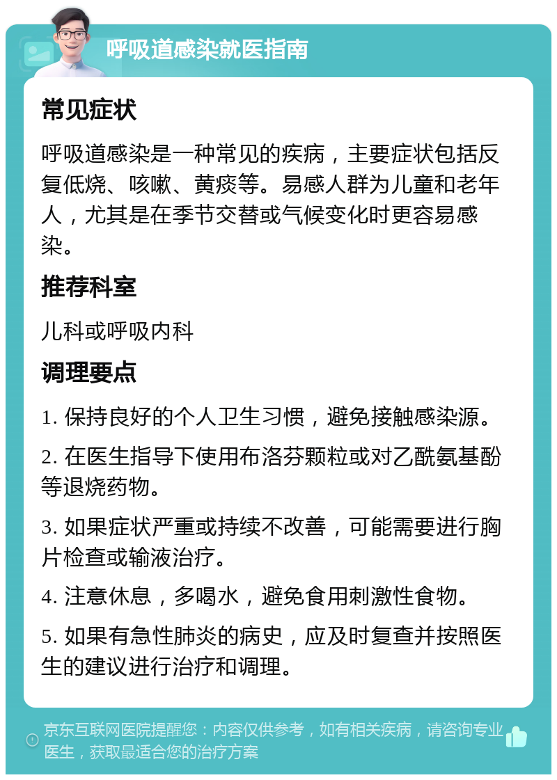 呼吸道感染就医指南 常见症状 呼吸道感染是一种常见的疾病，主要症状包括反复低烧、咳嗽、黄痰等。易感人群为儿童和老年人，尤其是在季节交替或气候变化时更容易感染。 推荐科室 儿科或呼吸内科 调理要点 1. 保持良好的个人卫生习惯，避免接触感染源。 2. 在医生指导下使用布洛芬颗粒或对乙酰氨基酚等退烧药物。 3. 如果症状严重或持续不改善，可能需要进行胸片检查或输液治疗。 4. 注意休息，多喝水，避免食用刺激性食物。 5. 如果有急性肺炎的病史，应及时复查并按照医生的建议进行治疗和调理。