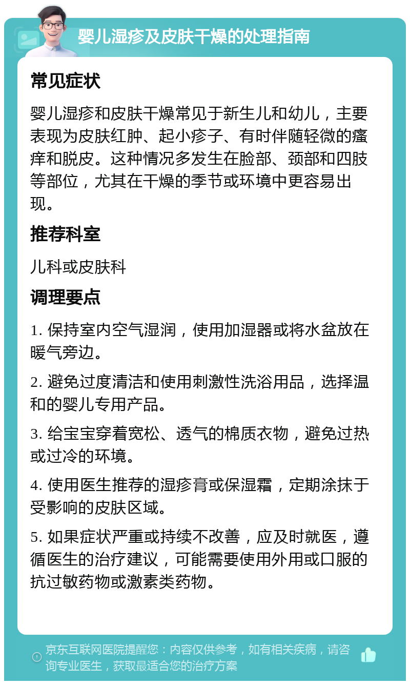 婴儿湿疹及皮肤干燥的处理指南 常见症状 婴儿湿疹和皮肤干燥常见于新生儿和幼儿，主要表现为皮肤红肿、起小疹子、有时伴随轻微的瘙痒和脱皮。这种情况多发生在脸部、颈部和四肢等部位，尤其在干燥的季节或环境中更容易出现。 推荐科室 儿科或皮肤科 调理要点 1. 保持室内空气湿润，使用加湿器或将水盆放在暖气旁边。 2. 避免过度清洁和使用刺激性洗浴用品，选择温和的婴儿专用产品。 3. 给宝宝穿着宽松、透气的棉质衣物，避免过热或过冷的环境。 4. 使用医生推荐的湿疹膏或保湿霜，定期涂抹于受影响的皮肤区域。 5. 如果症状严重或持续不改善，应及时就医，遵循医生的治疗建议，可能需要使用外用或口服的抗过敏药物或激素类药物。