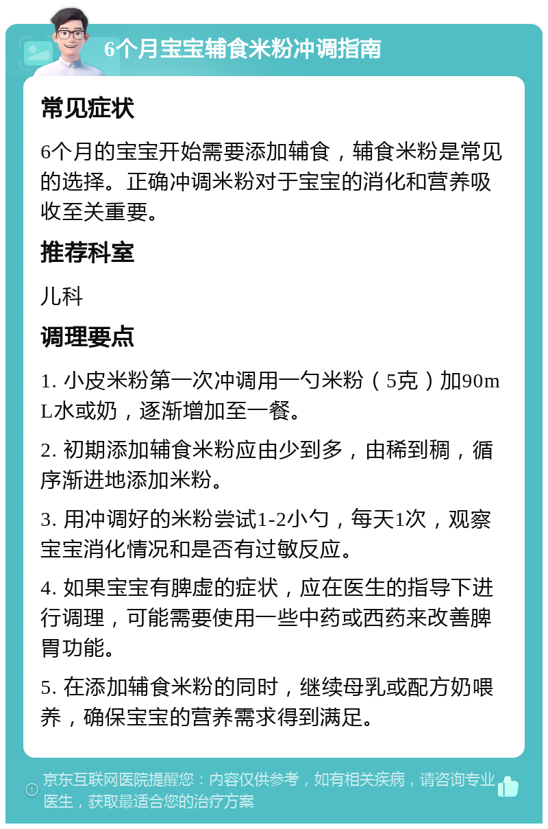 6个月宝宝辅食米粉冲调指南 常见症状 6个月的宝宝开始需要添加辅食，辅食米粉是常见的选择。正确冲调米粉对于宝宝的消化和营养吸收至关重要。 推荐科室 儿科 调理要点 1. 小皮米粉第一次冲调用一勺米粉（5克）加90mL水或奶，逐渐增加至一餐。 2. 初期添加辅食米粉应由少到多，由稀到稠，循序渐进地添加米粉。 3. 用冲调好的米粉尝试1-2小勺，每天1次，观察宝宝消化情况和是否有过敏反应。 4. 如果宝宝有脾虚的症状，应在医生的指导下进行调理，可能需要使用一些中药或西药来改善脾胃功能。 5. 在添加辅食米粉的同时，继续母乳或配方奶喂养，确保宝宝的营养需求得到满足。