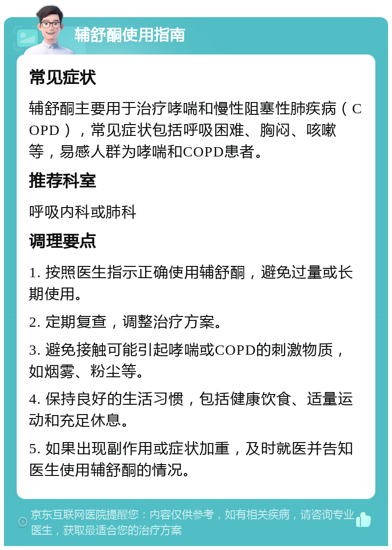 辅舒酮使用指南 常见症状 辅舒酮主要用于治疗哮喘和慢性阻塞性肺疾病（COPD），常见症状包括呼吸困难、胸闷、咳嗽等，易感人群为哮喘和COPD患者。 推荐科室 呼吸内科或肺科 调理要点 1. 按照医生指示正确使用辅舒酮，避免过量或长期使用。 2. 定期复查，调整治疗方案。 3. 避免接触可能引起哮喘或COPD的刺激物质，如烟雾、粉尘等。 4. 保持良好的生活习惯，包括健康饮食、适量运动和充足休息。 5. 如果出现副作用或症状加重，及时就医并告知医生使用辅舒酮的情况。