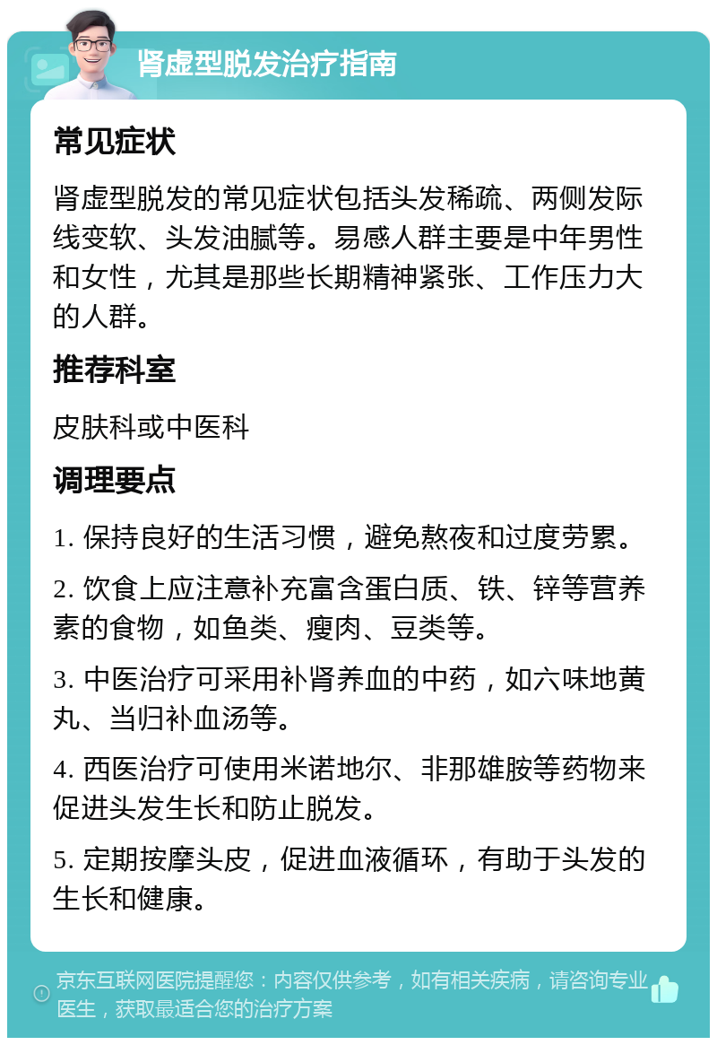 肾虚型脱发治疗指南 常见症状 肾虚型脱发的常见症状包括头发稀疏、两侧发际线变软、头发油腻等。易感人群主要是中年男性和女性，尤其是那些长期精神紧张、工作压力大的人群。 推荐科室 皮肤科或中医科 调理要点 1. 保持良好的生活习惯，避免熬夜和过度劳累。 2. 饮食上应注意补充富含蛋白质、铁、锌等营养素的食物，如鱼类、瘦肉、豆类等。 3. 中医治疗可采用补肾养血的中药，如六味地黄丸、当归补血汤等。 4. 西医治疗可使用米诺地尔、非那雄胺等药物来促进头发生长和防止脱发。 5. 定期按摩头皮，促进血液循环，有助于头发的生长和健康。