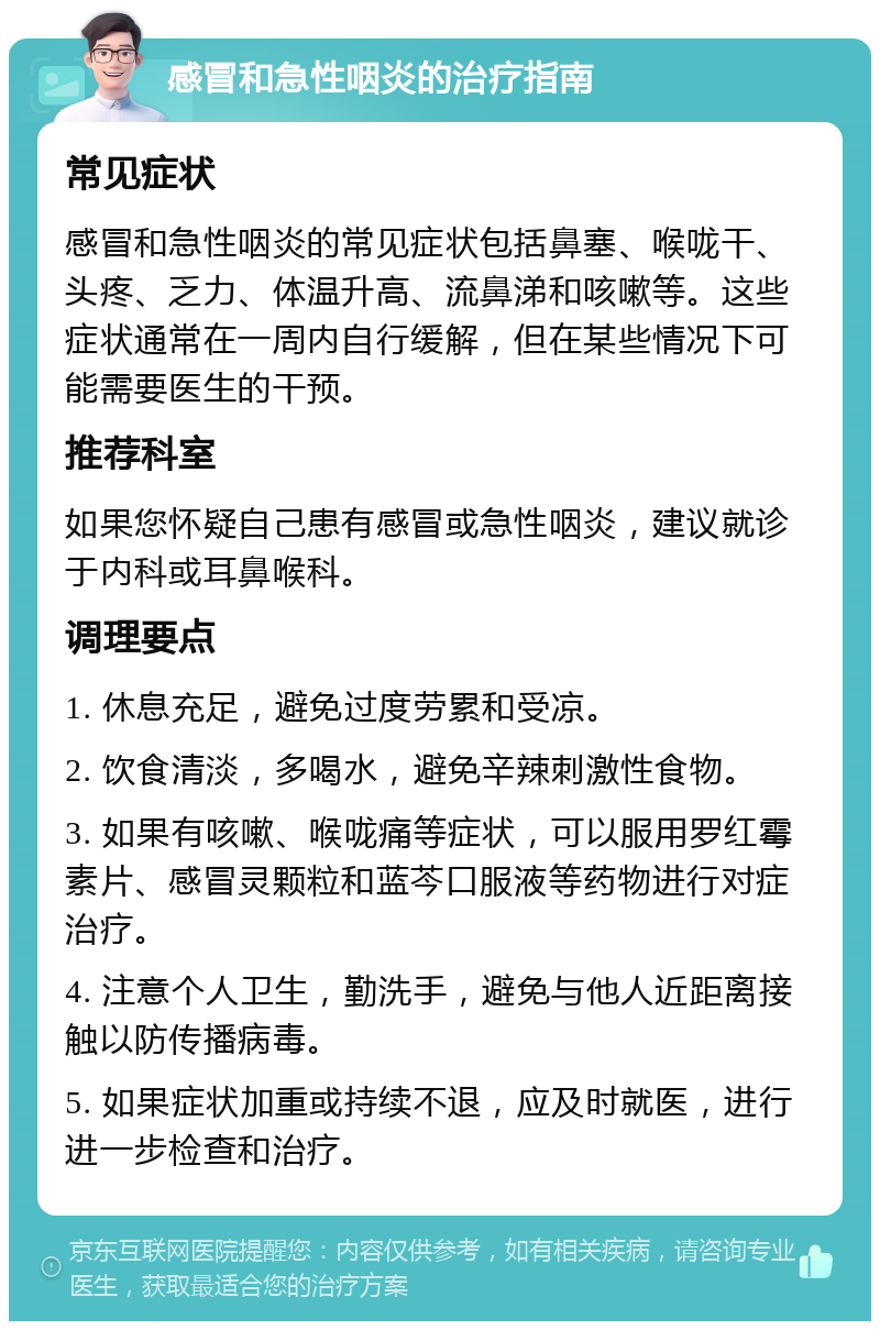 感冒和急性咽炎的治疗指南 常见症状 感冒和急性咽炎的常见症状包括鼻塞、喉咙干、头疼、乏力、体温升高、流鼻涕和咳嗽等。这些症状通常在一周内自行缓解，但在某些情况下可能需要医生的干预。 推荐科室 如果您怀疑自己患有感冒或急性咽炎，建议就诊于内科或耳鼻喉科。 调理要点 1. 休息充足，避免过度劳累和受凉。 2. 饮食清淡，多喝水，避免辛辣刺激性食物。 3. 如果有咳嗽、喉咙痛等症状，可以服用罗红霉素片、感冒灵颗粒和蓝芩口服液等药物进行对症治疗。 4. 注意个人卫生，勤洗手，避免与他人近距离接触以防传播病毒。 5. 如果症状加重或持续不退，应及时就医，进行进一步检查和治疗。