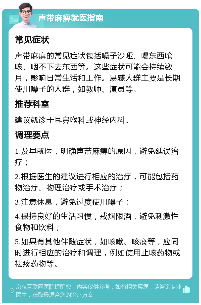 声带麻痹就医指南 常见症状 声带麻痹的常见症状包括嗓子沙哑、喝东西呛咳、咽不下去东西等。这些症状可能会持续数月，影响日常生活和工作。易感人群主要是长期使用嗓子的人群，如教师、演员等。 推荐科室 建议就诊于耳鼻喉科或神经内科。 调理要点 1.及早就医，明确声带麻痹的原因，避免延误治疗； 2.根据医生的建议进行相应的治疗，可能包括药物治疗、物理治疗或手术治疗； 3.注意休息，避免过度使用嗓子； 4.保持良好的生活习惯，戒烟限酒，避免刺激性食物和饮料； 5.如果有其他伴随症状，如咳嗽、咳痰等，应同时进行相应的治疗和调理，例如使用止咳药物或祛痰药物等。