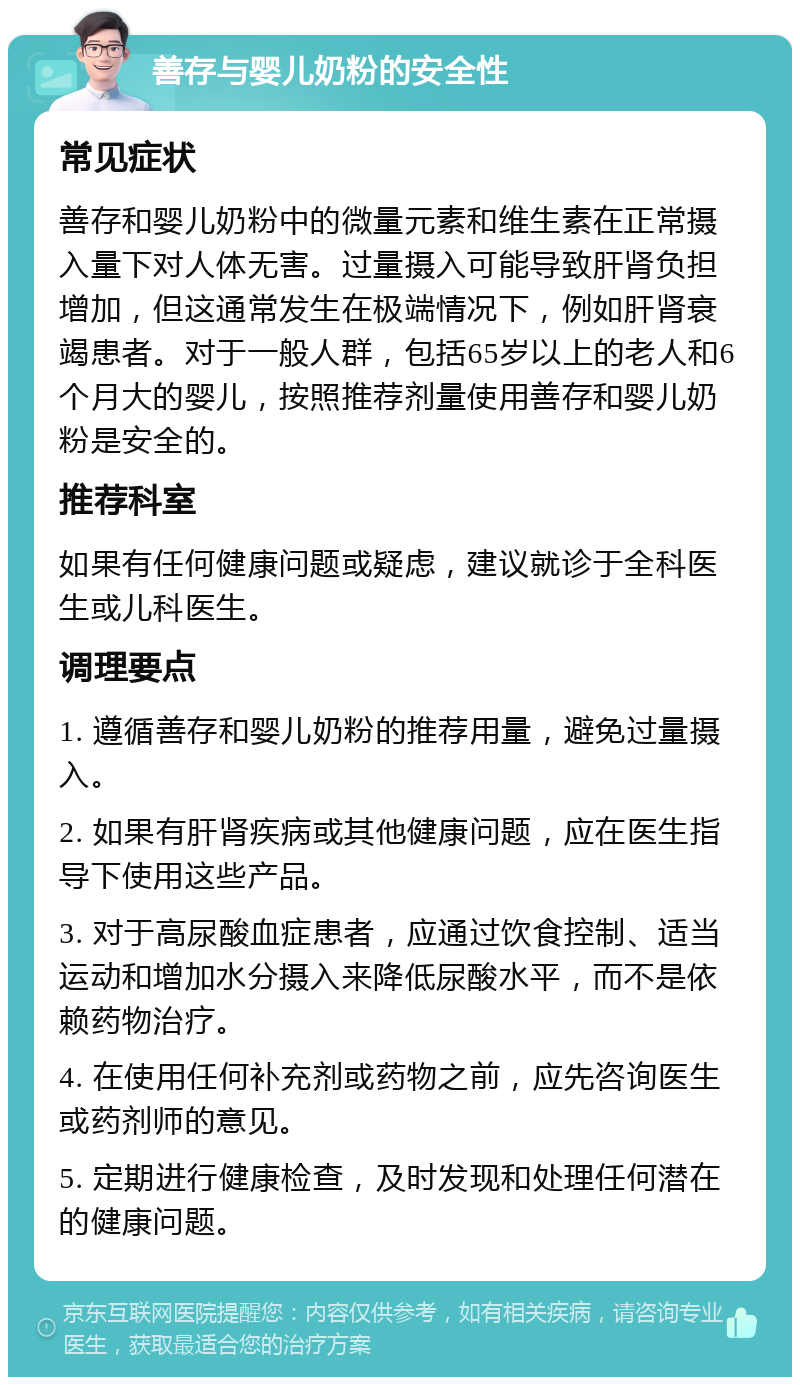 善存与婴儿奶粉的安全性 常见症状 善存和婴儿奶粉中的微量元素和维生素在正常摄入量下对人体无害。过量摄入可能导致肝肾负担增加，但这通常发生在极端情况下，例如肝肾衰竭患者。对于一般人群，包括65岁以上的老人和6个月大的婴儿，按照推荐剂量使用善存和婴儿奶粉是安全的。 推荐科室 如果有任何健康问题或疑虑，建议就诊于全科医生或儿科医生。 调理要点 1. 遵循善存和婴儿奶粉的推荐用量，避免过量摄入。 2. 如果有肝肾疾病或其他健康问题，应在医生指导下使用这些产品。 3. 对于高尿酸血症患者，应通过饮食控制、适当运动和增加水分摄入来降低尿酸水平，而不是依赖药物治疗。 4. 在使用任何补充剂或药物之前，应先咨询医生或药剂师的意见。 5. 定期进行健康检查，及时发现和处理任何潜在的健康问题。