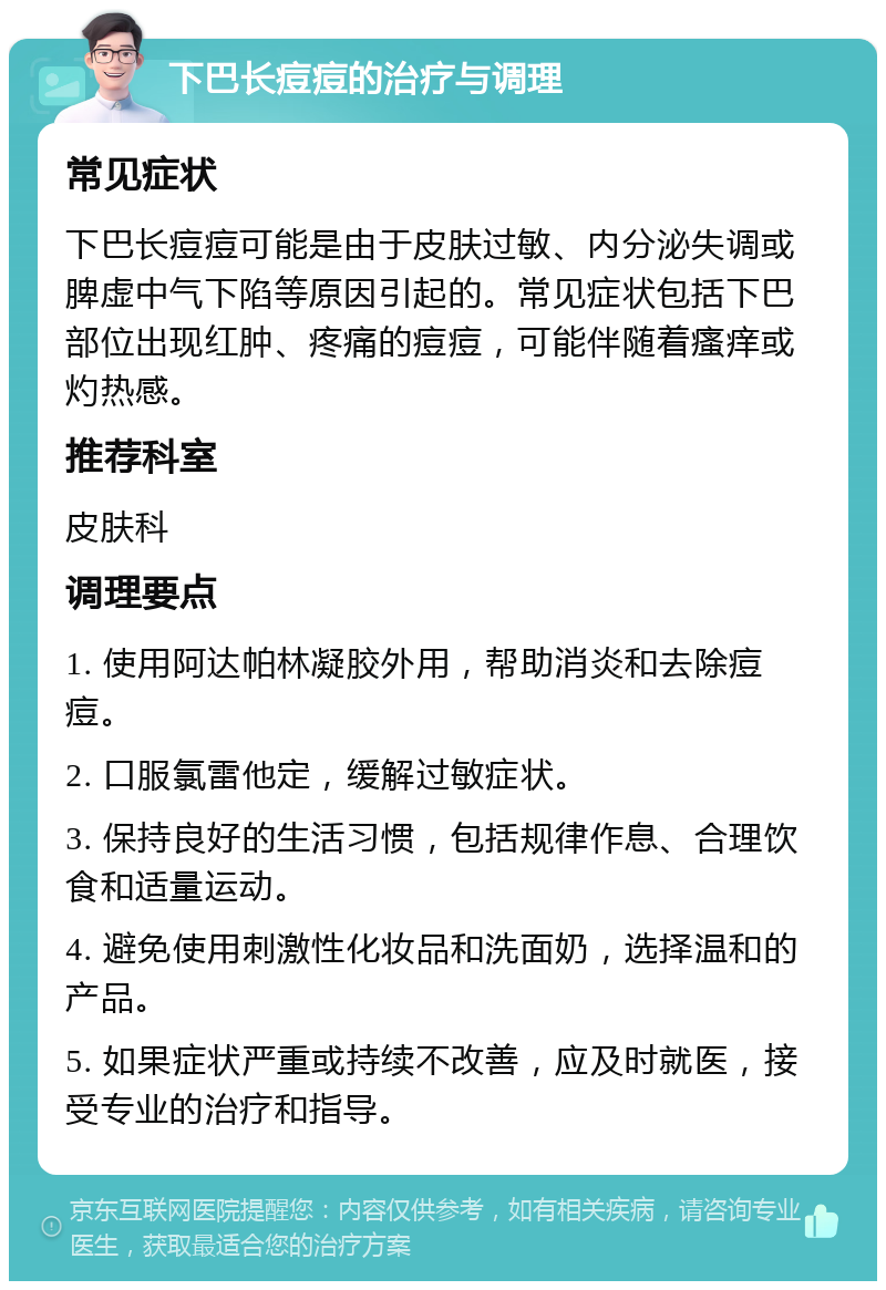 下巴长痘痘的治疗与调理 常见症状 下巴长痘痘可能是由于皮肤过敏、内分泌失调或脾虚中气下陷等原因引起的。常见症状包括下巴部位出现红肿、疼痛的痘痘，可能伴随着瘙痒或灼热感。 推荐科室 皮肤科 调理要点 1. 使用阿达帕林凝胶外用，帮助消炎和去除痘痘。 2. 口服氯雷他定，缓解过敏症状。 3. 保持良好的生活习惯，包括规律作息、合理饮食和适量运动。 4. 避免使用刺激性化妆品和洗面奶，选择温和的产品。 5. 如果症状严重或持续不改善，应及时就医，接受专业的治疗和指导。